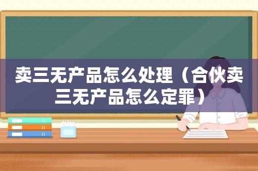 賣三無產(chǎn)品怎么處理（合伙賣三無產(chǎn)品怎么定罪）