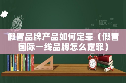假冒品牌產(chǎn)品如何定罪（假冒國(guó)際一線品牌怎么定罪）