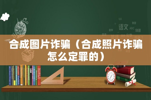 合成圖片詐騙（合成照片詐騙怎么定罪的）