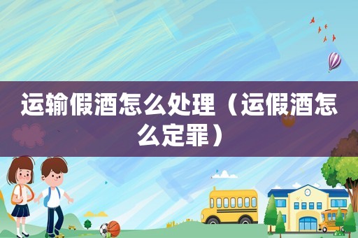 運(yùn)輸假酒怎么處理（運(yùn)假酒怎么定罪）