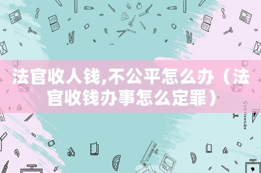 法官收人錢(qián),不公平怎么辦（法官收錢(qián)辦事怎么定罪）