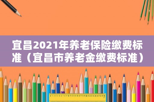 宜昌2021年養(yǎng)老保險(xiǎn)繳費(fèi)標(biāo)準(zhǔn)（宜昌市養(yǎng)老金繳費(fèi)標(biāo)準(zhǔn)）