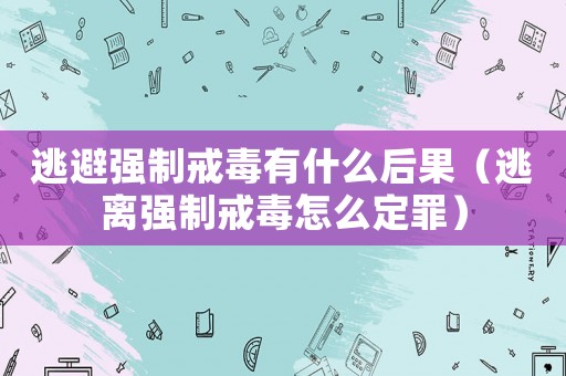 逃避強(qiáng)制戒毒有什么后果（逃離強(qiáng)制戒毒怎么定罪）