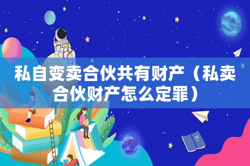私自變賣合伙共有財產(chǎn)（私賣合伙財產(chǎn)怎么定罪）
