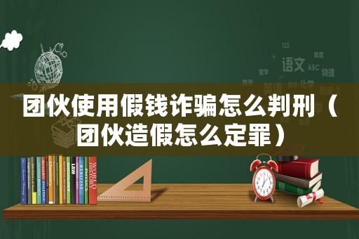 團(tuán)伙使用假錢詐騙怎么判刑（團(tuán)伙造假怎么定罪）