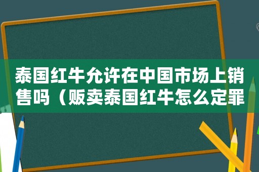 泰國(guó)紅牛允許在中國(guó)市場(chǎng)上銷(xiāo)售嗎（販賣(mài)泰國(guó)紅牛怎么定罪？）