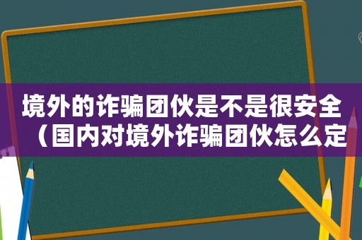 境外的詐騙團伙是不是很安全（國內(nèi)對境外詐騙團伙怎么定罪）