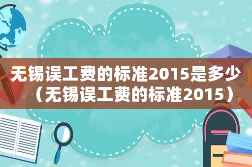 無錫誤工費(fèi)的標(biāo)準(zhǔn)2015是多少（無錫誤工費(fèi)的標(biāo)準(zhǔn)2015）