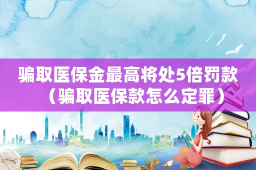 騙取醫(yī)保金最高將處5倍罰款（騙取醫(yī)保款怎么定罪）
