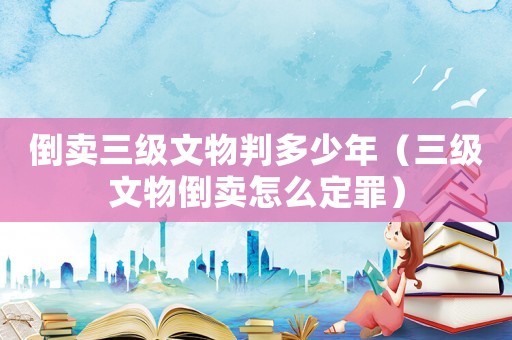倒賣三級(jí)文物判多少年（三級(jí)文物倒賣怎么定罪）
