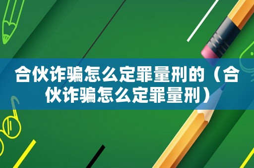 合伙詐騙怎么定罪量刑的（合伙詐騙怎么定罪量刑）
