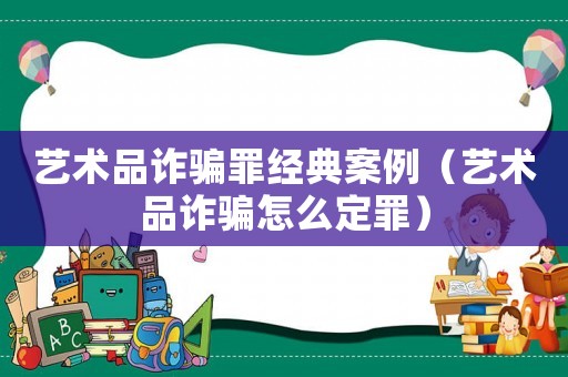 藝術(shù)品詐騙罪經(jīng)典案例（藝術(shù)品詐騙怎么定罪）