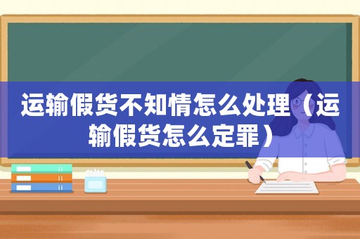 運輸假貨不知情怎么處理（運輸假貨怎么定罪）