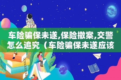 車(chē)險(xiǎn)騙保未遂,保險(xiǎn)撤案,交警怎么追究（車(chē)險(xiǎn)騙保未遂應(yīng)該怎么定罪）