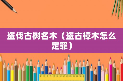 盜伐古樹(shù)名木（盜古樟木怎么定罪）
