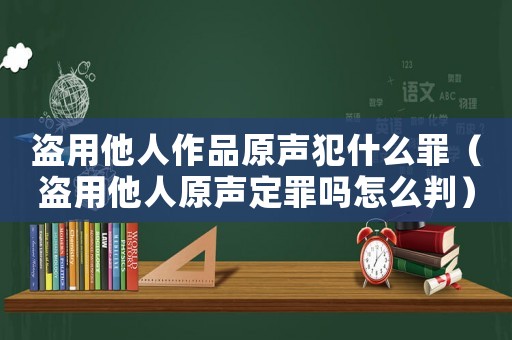 盜用他人作品原聲犯什么罪（盜用他人原聲定罪嗎怎么判）