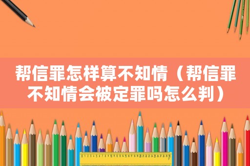 幫信罪怎樣算不知情（幫信罪不知情會(huì)被定罪嗎怎么判）