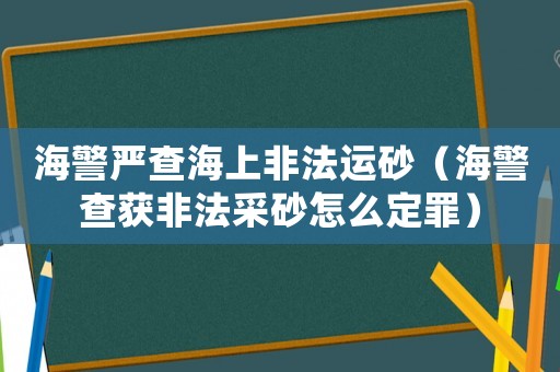 海警嚴查海上非法運砂（海警查獲非法采砂怎么定罪）