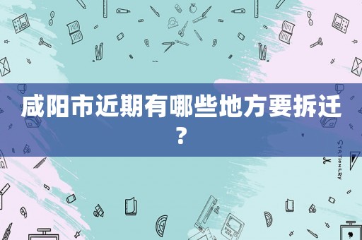 咸陽(yáng)市近期有哪些地方要拆遷?