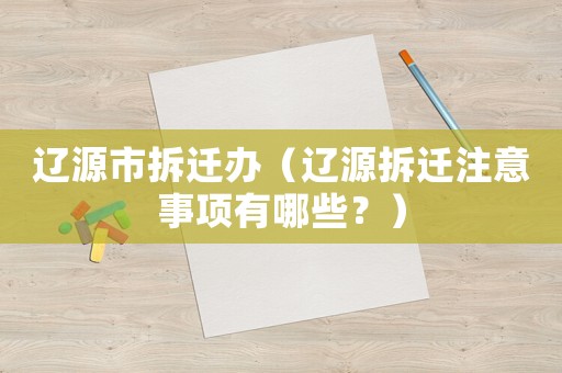 遼源市拆遷辦（遼源拆遷注意事項(xiàng)有哪些？）