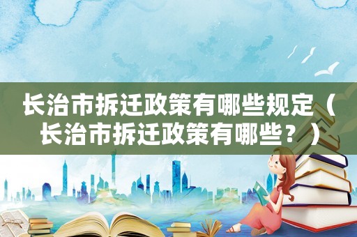 長治市拆遷政策有哪些規(guī)定（長治市拆遷政策有哪些？）