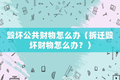 毀壞公共財(cái)物怎么辦（拆遷毀壞財(cái)物怎么辦？）