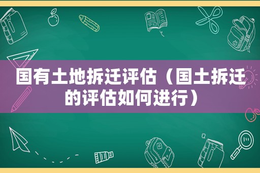 國有土地拆遷評估（國土拆遷的評估如何進行）