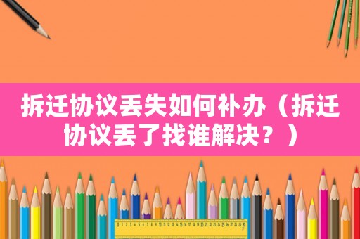 拆遷協(xié)議丟失如何補(bǔ)辦（拆遷協(xié)議丟了找誰解決？）