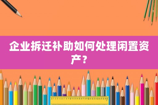 企業(yè)拆遷補(bǔ)助如何處理閑置資產(chǎn)？
