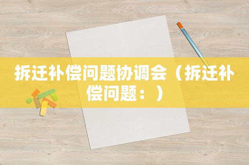 拆遷補(bǔ)償問(wèn)題協(xié)調(diào)會(huì)（拆遷補(bǔ)償問(wèn)題：）