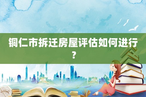 銅仁市拆遷房屋評估如何進行？