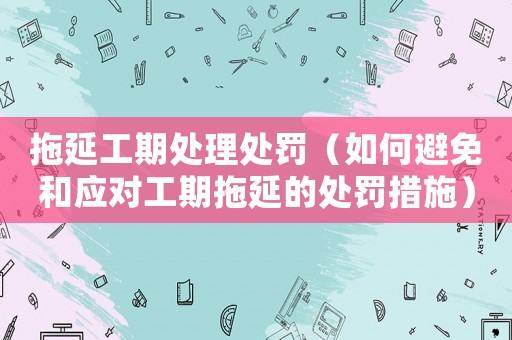 拖延工期處理處罰（如何避免和應(yīng)對工期拖延的處罰措施）