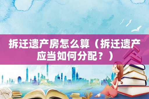 拆遷遺產(chǎn)房怎么算（拆遷遺產(chǎn)應(yīng)當(dāng)如何分配？）