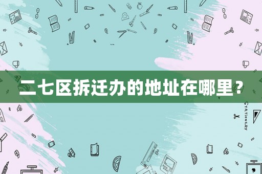 二七區(qū)拆遷辦的地址在哪里？