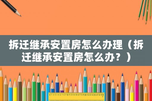 拆遷繼承安置房怎么辦理（拆遷繼承安置房怎么辦？）