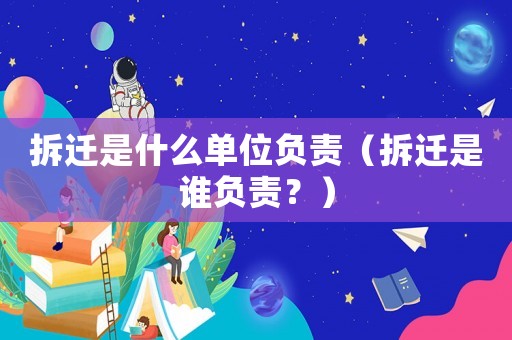 拆遷是什么單位負(fù)責(zé)（拆遷是誰負(fù)責(zé)？）