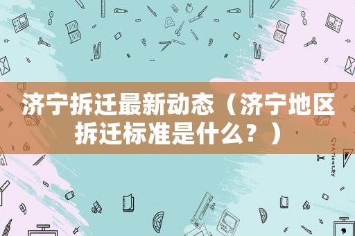 濟(jì)寧拆遷最新動(dòng)態(tài)（濟(jì)寧地區(qū)拆遷標(biāo)準(zhǔn)是什么？）