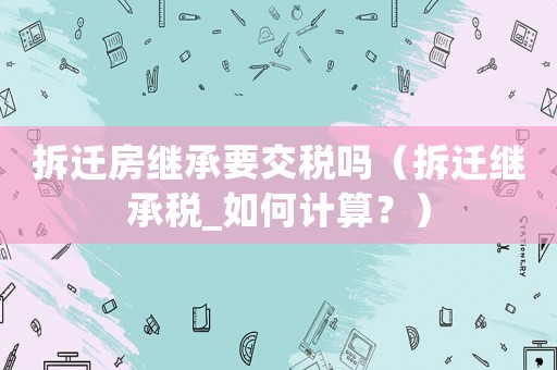 拆遷房繼承要交稅嗎（拆遷繼承稅_如何計(jì)算？）