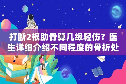 打斷2根肋骨算幾級輕傷？醫(yī)生詳細介紹不同程度的骨折處理方法