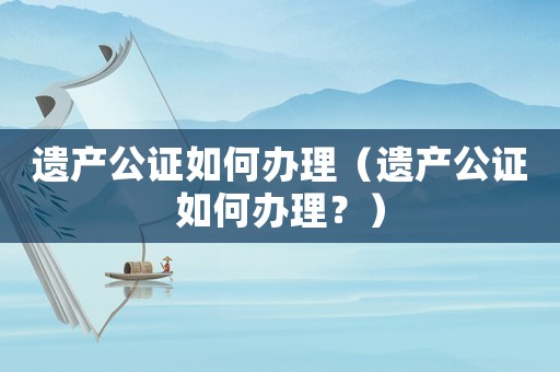 遺產(chǎn)公證如何辦理（遺產(chǎn)公證如何辦理？）