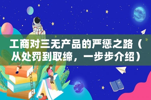 工商對三無產(chǎn)品的嚴懲之路（從處罰到取締，一步步介紹）