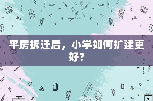 平房拆遷后，小學(xué)如何擴(kuò)建更好？