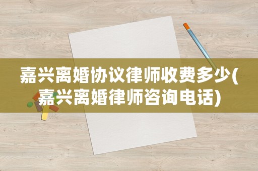嘉興離婚協(xié)議律師收費(fèi)多少(嘉興離婚律師咨詢電話)