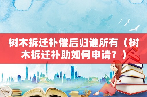 樹(shù)木拆遷補(bǔ)償后歸誰(shuí)所有（樹(shù)木拆遷補(bǔ)助如何申請(qǐng)？）