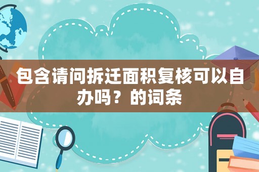 包含請問拆遷面積復(fù)核可以自辦嗎？的詞條