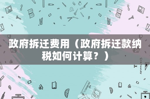 政府拆遷費(fèi)用（政府拆遷款納稅如何計(jì)算？）