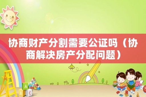 協(xié)商財產分割需要公證嗎（協(xié)商解決房產分配問題）