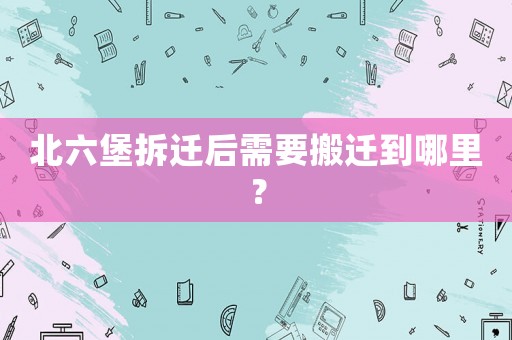 北六堡拆遷后需要搬遷到哪里？