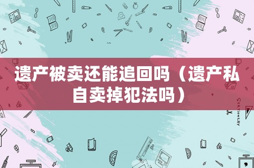 遺產(chǎn)被賣還能追回嗎（遺產(chǎn)私自賣掉犯法嗎）