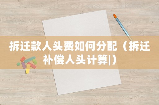 拆遷款人頭費(fèi)如何分配（拆遷補(bǔ)償人頭計(jì)算|）